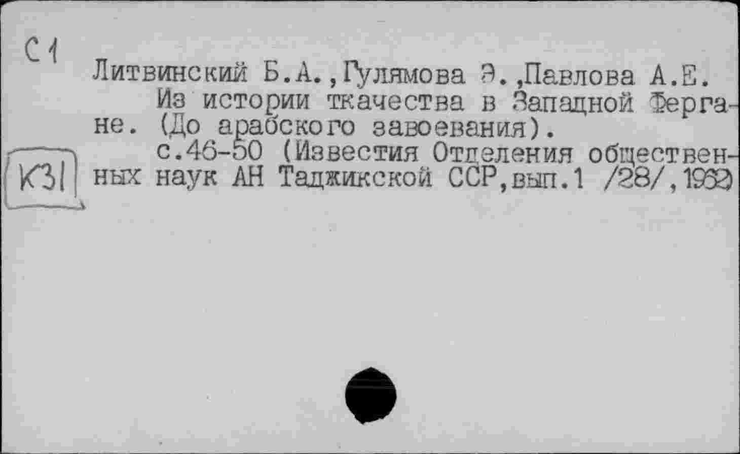 ﻿Cl
о
Литвинский Б.А., Гулямова Э.,Павлова А.Е.
Из истории ткачества в Западной Фергане. (До арабского завоевания).
с.46-50 (Известия Отделения общественных наук АН Таджикской ССР,вып.1 /28/,1^3